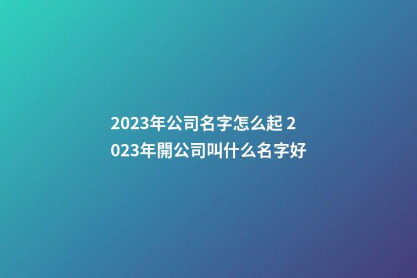2023年公司名字怎么起 2023年開公司叫什么名字好-第1張-公司起名-玄機(jī)派